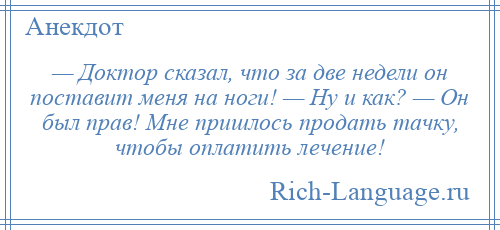 
    — Доктор сказал, что за две недели он поставит меня на ноги! — Hy и как? — Он был прав! Мне пришлось продать тачку, чтобы оплатить лечение!