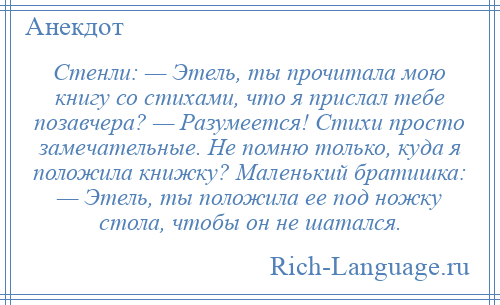 
    Стенли: — Этель, ты прочитала мою книгу со стихами, что я прислал тебе позавчера? — Разумеется! Стихи просто замечательные. Не помню только, куда я положила книжку? Маленький братишка: — Этель, ты положила ее под ножку стола, чтобы он не шатался.