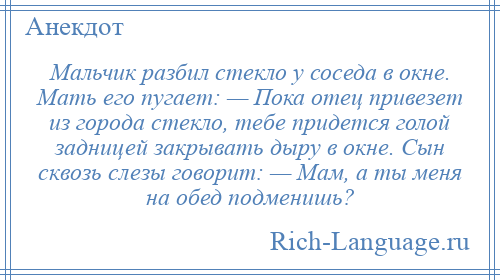 
    Мальчик разбил стекло у соседа в окне. Мать его пугает: — Пока отец привезет из города стекло, тебе придется голой задницей закрывать дыру в окне. Сын сквозь слезы говорит: — Мам, а ты меня на обед подменишь?