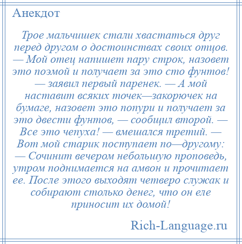 
    Трое мальчишек стали хвастаться друг перед другом о достоинствах своих отцов. — Мой отец напишет пару строк, назовет это поэмой и получает за это сто фунтов! — заявил первый паренек. — А мой наставит всяких точек—закорючек на бумаге, назовет это попури и получает за это двести фунтов, — сообщил второй. — Все это чепуха! — вмешался третий. — Вот мой старик поступает по—другому: — Сочинит вечером небольшую проповедь, утром поднимается на амвон и прочитает ее. После этого выходят четверо служак и собирают столько денег, что он еле приносит их домой!