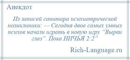 
    Из записей санитара психиатрической поликлиники: — Сегодня двое самых умных психов начали играть в новую игру “Вырви глаз”. Пока НИЧЬЯ 2:2”