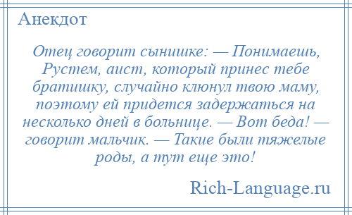 
    Отец говорит сынишке: — Понимаешь, Рустем, аист, который принес тебе братишку, случайно клюнул твою маму, поэтому ей придется задержаться на несколько дней в больнице. — Вот беда! — говорит мальчик. — Такие были тяжелые роды, а тут еще это!