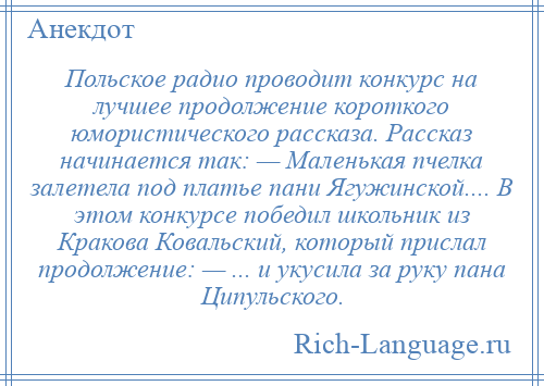 
    Польское радио проводит конкурс на лучшее продолжение короткого юмористического рассказа. Рассказ начинается так: — Маленькая пчелка залетела под платье пани Ягужинской.... В этом конкурсе победил школьник из Кракова Ковальский, который прислал продолжение: — ... и укусила за руку пана Ципульского.