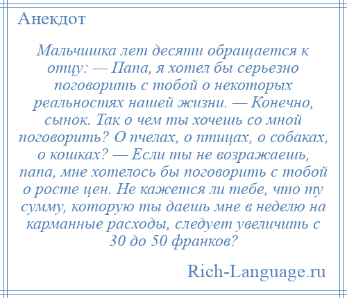 
    Мальчишка лет десяти обращается к отцу: — Папа, я хотел бы серьезно поговорить с тобой о некоторых реальностях нашей жизни. — Конечно, сынок. Так о чем ты хочешь со мной поговорить? О пчелах, о птицах, о собаках, о кошках? — Если ты не возражаешь, папа, мне хотелось бы поговорить с тобой о росте цен. Не кажется ли тебе, что ту сумму, которую ты даешь мне в неделю на карманные расходы, следует увеличить с 30 до 50 франков?