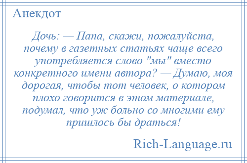 
    Дочь: — Папа, скажи, пожалуйста, почему в газетных статьях чаще всего употребляется слово мы вместо конкретного имени автора? — Думаю, моя дорогая, чтобы тот человек, о котором плохо говорится в этом материале, подумал, что уж больно со многими ему пришлось бы драться!