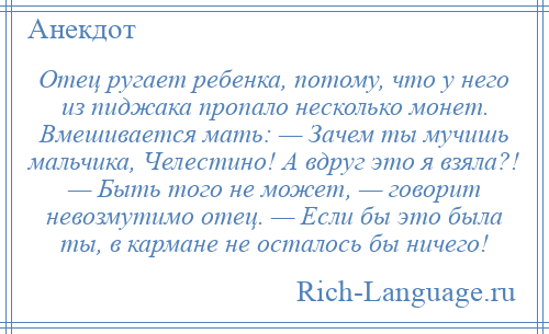 
    Отец ругает ребенка, потому, что у него из пиджака пропало несколько монет. Вмешивается мать: — Зачем ты мучишь мальчика, Челестино! А вдруг это я взяла?! — Быть того не может, — говорит невозмутимо отец. — Если бы это была ты, в кармане не осталось бы ничего!