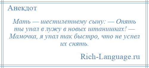 
    Мать — шестилетнему сыну: — Опять ты упал в лужу в новых штанишках! — Мамочка, я упал так быстро, что не успел их снять.
