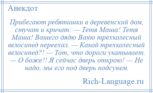 
    Прибегают ребятишки в деревенский дом, стучат и кричат: — Тетя Маша! Тетя Маша! Вашего дядю Ваню трехколесный велосипед переехал. — Какой трехколесный велосипед?! — Тот, что дороги укатывает. — О боже!! Я сейчас дверь открою! — Не надо, мы его под дверь подсунем.