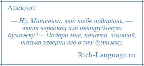 
    — Ну, Мишенька, что тебе подарить, — этот червонец или пятирублевую бумажку?— Подари мне, папочка, золотой, только заверни его в эту бумажку.