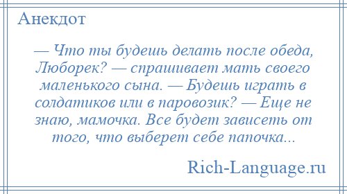 
    — Что ты будешь делать после обеда, Люборек? — спрашивает мать своего маленького сына. — Будешь играть в солдатиков или в паровозик? — Еще не знаю, мамочка. Все будет зависеть от того, что выберет себе папочка...