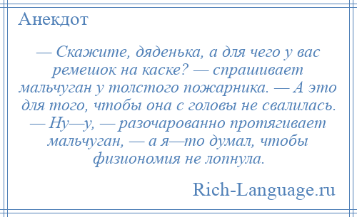 
    — Скажите, дяденька, а для чего у вас ремешок на каске? — спрашивает мальчуган у толстого пожарника. — А это для того, чтобы она с головы не свалилась. — Ну—у, — разочарованно протягивает мальчуган, — а я—то думал, чтобы физиономия не лопнула.