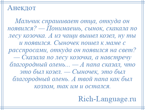 
    Мальчик спрашивает отца, откуда он появился? — Понимаешь, сынок, скакала по лесу козочка. А из чащи вышел козел, ну ты и появился. Сыночек пошел к маме с расспросами, откуда он появился на свет? — Сказала по лесу козочка, а навстречу благородный олень... — А папа сказал, что это был козел. — Сыночек, это был благородный олень. А твой папа как был козлом, так им и остался.