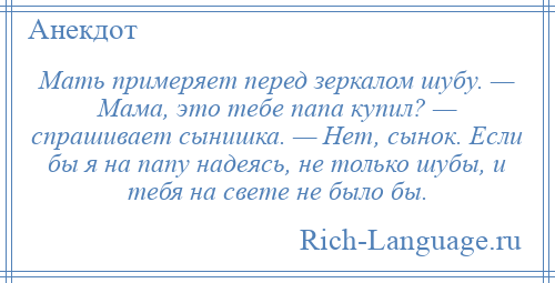 
    Мать примеряет перед зеркалом шубу. — Мама, это тебе папа купил? — спрашивает сынишка. — Нет, сынок. Если бы я на папу надеясь, не только шубы, и тебя на свете не было бы.