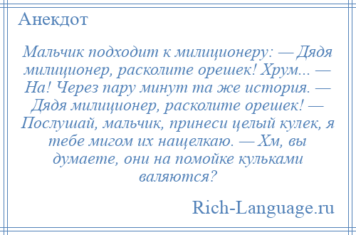 
    Мальчик подходит к милиционеру: — Дядя милиционер, расколите орешек! Хрум... — На! Через пару минут та же история. — Дядя милиционер, расколите орешек! — Послушай, мальчик, принеси целый кулек, я тебе мигом их нащелкаю. — Хм, вы думаете, они на помойке кульками валяются?