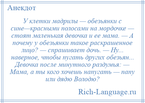 
    У клетки мадрилы — обезьянки с сине—красными полосами на мордочке — стоят маленькая девочка и ее мама. — А почему у обезьянки такое раскрашенное лицо? — спрашивает дочь. — Ну... наверное, чтобы пугать других обезьян... Девочка после минутного раздумья: — Мама, а ты кого хочешь напугать — папу или дядю Володю?