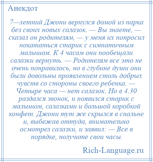 
    7—летний Джони вернулся домой из парка без своих новых салазок. — Вы знаете, — сказал он родителям, — у меня их попросил покататься старик с симпатичным малышом. К 4 часам они пообещали салазки вернуть. — Родителям все это не очень понравилось, но в глубине души они были довольны проявлением столь добрых чувств со стороны своего ребенка. — Четыре часа — нет салазок. Но в 4.30 раздался звонок, и появился старик с малышом, салазками и большой коробкой конфет. Джони тут же скрылся в спальне и, выбежав оттуда, внимательно осмотрел салазки, и заявил: — Все в порядке, получите свои часы.