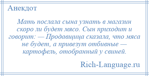 
    Мать послала сына узнать в магазин скоро ли будет мясо. Сын приходит и говорит: — Продавщица сказала, что мяса не будет, а привезут отбивные — картофель, отобранный у свиней.