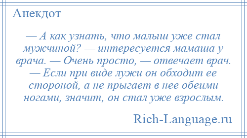 
    — А как узнать, что малыш уже стал мужчиной? — интересуется мамаша у врача. — Очень просто, — отвечает врач. — Если при виде лужи он обходит ее стороной, а не прыгает в нее обеими ногами, значит, он стал уже взрослым.