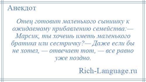 
    Отец готовит маленького сынишку к ожидаемому прибавлению семейства:— Марсик, ты хочешь иметь маленького братика или сестричку?— Даже если бы не хотел, — отвечает тот, — все равно уже поздно.