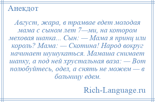 
    Август, жара, в трамвае едет молодая мама с сыном лет 7—ми, на котором меховая шапка... Сын: — Мама я принц или король? Мама: — Скотина! Народ вокруг начинает шушукаться. Мамаша снимает шапку, а под ней хрустальная ваза: — Вот полюбуйтесь, одел, а снять не можем — в больницу едем.