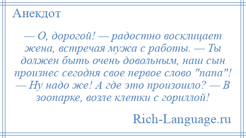 
    — О, дорогой! — радостно восклицает жена, встречая мужа с работы. — Ты должен быть очень довольным, наш сын произнес сегодня свое первое слово папа ! — Ну надо же! А где это произошло? — В зоопарке, возле клетки с гориллой!