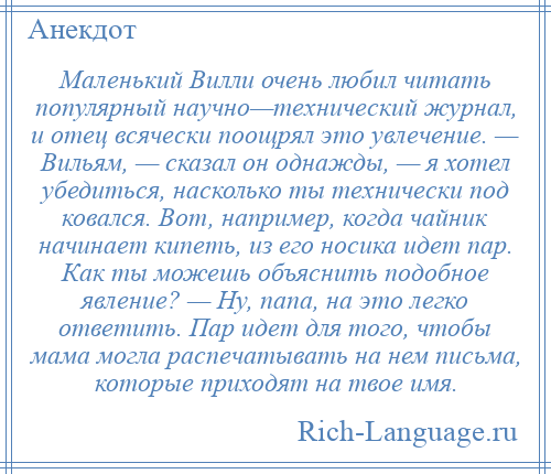 
    Маленький Вилли очень любил читать популярный научно—технический журнал, и отец всячески поощрял это увлечение. — Вильям, — сказал он однажды, — я хотел убедиться, насколько ты технически под ковался. Вот, например, когда чайник начинает кипеть, из его носика идет пар. Как ты можешь объяснить подобное явление? — Ну, папа, на это легко ответить. Пар идет для того, чтобы мама могла распечатывать на нем письма, которые приходят на твое имя.
