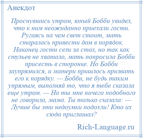 
    Проснувшись утром, юный Бобби увидел, что к ним неожиданно приехали гости. Ругаясь на чем свет стоит, мать старалась привести дом в порядок. Наконец гости сели за стол, но так как стульев не хватало, мать попросила Бобби присесть в сторонке. Но Бобби заупрямился, и матери пришлось призвать его к порядку. — Бобби, не будь таким упрямым, выполняй то, что я тебе сказала еще утром. — Но ты мне ничего подобного не говорила, мама. Ты только сказала: — Лучше бы эти недоумки подохли! Кто их сюда приглашал?