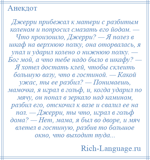 
    Джерри прибежал к матери с разбитым коленом и попросил смазать его йодом. — Что произошло, Джерри? — Я полез в шкаф на верхнюю полку, она оторвалась, я упал и ударил колено о нижнюю полку. — Бог мой, а что тебе надо было в шкафу? — Я хотел достать клей, чтобы склеить большую вазу, что в гостиной. — Какой ужас, ты ее разбил? — Понимаешь, мамочка, я играл в гольф, и, когда ударил по мячу, он попал в зеркало над камином, разбил его, отскочил к вазе и свалил ее на пол. — Джерри, ты что, играл в гольф дома? — Нет, мама, я был во дворе, и мяч влетел в гостиную, разбив то большое окно, что выходит туда...