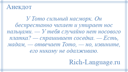 
    У Тото сильный насморк. Он беспрестанно чихает и утирает нос пальцами. — У тебя случайно нет носового платка? — спрашивает соседка. — Есть, мадам, — отвечает Тото, — но, извините, его никому не одалживаю.