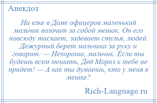 
    На елке в Доме офицеров маленький мальчик волочит за собой мешок. Он его повсюду таскает, задевает стулья, людей. Дежурный берет мальчика за руку и говорит: — Нехорошо, мальчик. Если ты будешь всем мешать, Дед Мороз к тебе не придет! — А как ты думаешь, кто у меня в мешке?