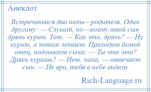 
    Встречаются два папы—родителя. Один другому: — Слушай, по—моему твой сын дрянь курит. Тот: — Как это, дрянь? — Ну курит, а потом летает. Приходит домой отец, подзывает сына: — Ты что это? Дрянь куришь? — Нет, папа, — отвечает сын. — Не ври, тебя в небе видели.