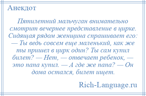 
    Пятилетний мальчуган внимательно смотрит вечернее представление в цирке. Сидящая рядом женщина спрашивает его: — Ты ведь совсем еще маленький, как же ты пришел в цирк один? Ты сам купил билет? — Нет, — отвечает ребенок, — это папа купил. — А где же папа? — Он дома остался, билет ищет.