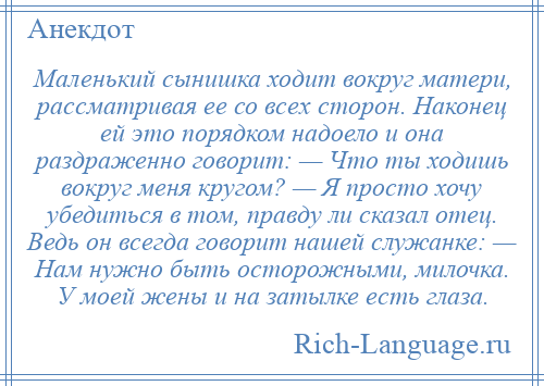 
    Маленький сынишка ходит вокруг матери, рассматривая ее со всех сторон. Наконец ей это порядком надоело и она раздраженно говорит: — Что ты ходишь вокруг меня кругом? — Я просто хочу убедиться в том, правду ли сказал отец. Ведь он всегда говорит нашей служанке: — Нам нужно быть осторожными, милочка. У моей жены и на затылке есть глаза.