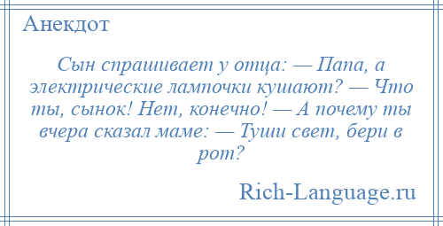 
    Сын спрашивает у отца: — Папа, а электрические лампочки кушают? — Что ты, сынок! Нет, конечно! — А почему ты вчера сказал маме: — Туши свет, бери в рот?