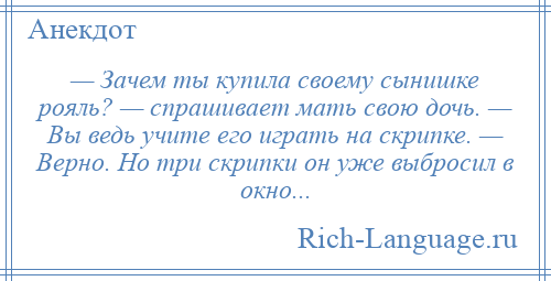 
    — Зачем ты купила своему сынишке рояль? — спрашивает мать свою дочь. — Вы ведь учите его играть на скрипке. — Верно. Но три скрипки он уже выбросил в окно...