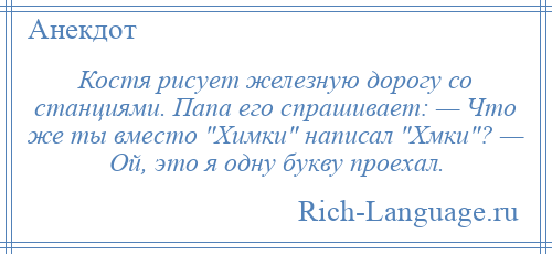 
    Костя рисует железную дорогу со станциями. Папа его спрашивает: — Что же ты вместо Химки написал Хмки ? — Ой, это я одну букву проехал.