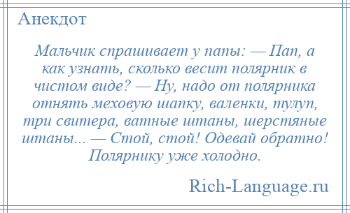 
    Мальчик спрашивает у папы: — Пап, а как узнать, сколько весит полярник в чистом виде? — Ну, надо от полярника отнять меховую шапку, валенки, тулуп, три свитера, ватные штаны, шерстяные штаны... — Стой, стой! Одевай обратно! Полярнику уже холодно.