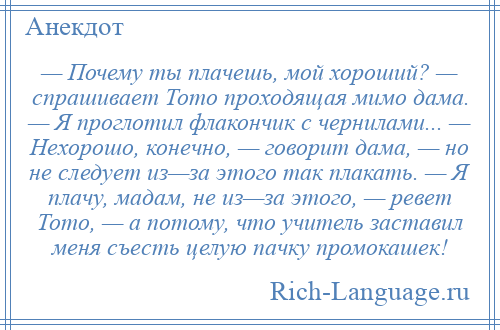 
    — Почему ты плачешь, мой хороший? — спрашивает Тото проходящая мимо дама. — Я проглотил флакончик с чернилами... — Нехорошо, конечно, — говорит дама, — но не следует из—за этого так плакать. — Я плачу, мадам, не из—за этого, — ревет Тото, — а потому, что учитель заставил меня съесть целую пачку промокашек!