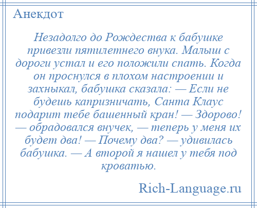 
    Незадолго до Рождества к бабушке привезли пятилетнего внука. Малыш с дороги устал и его положили спать. Когда он проснулся в плохом настроении и захныкал, бабушка сказала: — Если не будешь капризничать, Санта Клаус подарит тебе башенный кран! — Здорово! — обрадовался внучек, — теперь у меня их будет два! — Почему два? — удивилась бабушка. — А второй я нашел у тебя под кроватью.