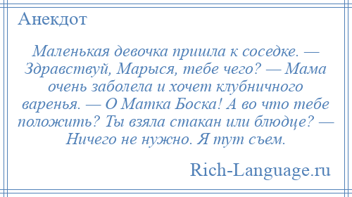 
    Маленькая девочка пришла к соседке. — Здравствуй, Марыся, тебе чего? — Мама очень заболела и хочет клубничного варенья. — О Матка Боска! А во что тебе положить? Ты взяла стакан или блюдце? — Ничего не нужно. Я тут съем.