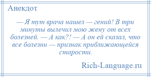
    — Я тут врача нашел — гений! В три минуты вылечил мою жену от всех болезней. — А как?! — А он ей сказал, что все болезни — признак приближающейся старости.