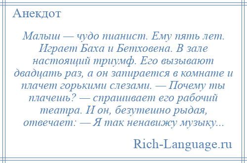 
    Малыш — чудо пианист. Ему пять лет. Играет Баха и Бетховена. В зале настоящий триумф. Его вызывают двадцать раз, а он запирается в комнате и плачет горькими слезами. — Почему ты плачешь? — спрашивает его рабочий театра. И он, безутешно рыдая, отвечает: — Я так ненавижу музыку...