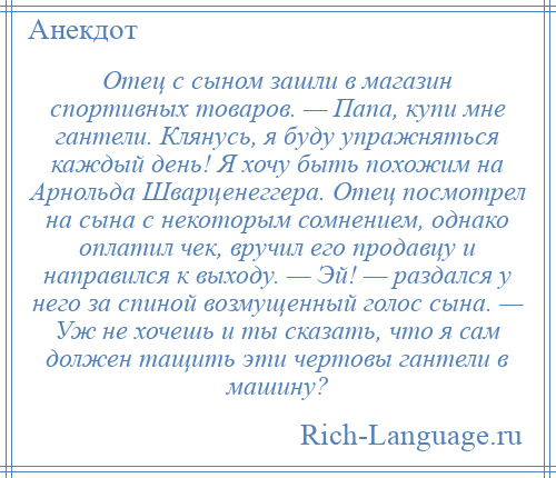 
    Отец с сыном зашли в магазин спортивных товаров. — Папа, купи мне гантели. Клянусь, я буду упражняться каждый день! Я хочу быть похожим на Арнольда Шварценеггера. Отец посмотрел на сына с некоторым сомнением, однако оплатил чек, вручил его продавцу и направился к выходу. — Эй! — раздался у него за спиной возмущенный голос сына. — Уж не хочешь и ты сказать, что я сам должен тащить эти чертовы гантели в машину?