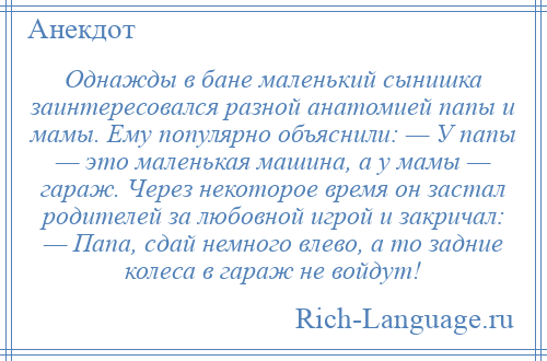 
    Однажды в бане маленький сынишка заинтересовался разной анатомией папы и мамы. Ему популярно объяснили: — У папы — это маленькая машина, а у мамы — гараж. Через некоторое время он застал родителей за любовной игрой и закричал: — Папа, сдай немного влево, а то задние колеса в гараж не войдут!