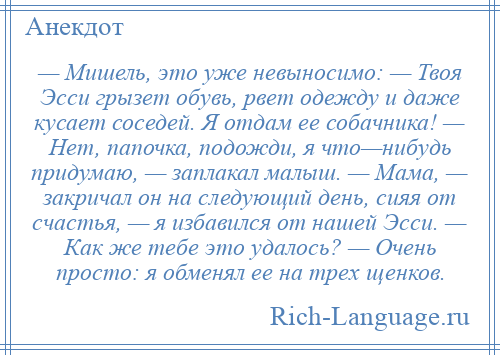 
    — Мишель, это уже невыносимо: — Твоя Эсси грызет обувь, рвет одежду и даже кусает соседей. Я отдам ее собачника! — Нет, папочка, подожди, я что—нибудь придумаю, — заплакал малыш. — Мама, — закричал он на следующий день, сияя от счастья, — я избавился от нашей Эсси. — Как же тебе это удалось? — Очень просто: я обменял ее на трех щенков.