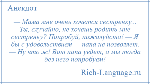 
    — Мама мне очень хочется сестренку... Ты, случайно, не хочешь родить мне сестренку? Попробуй, пожалуйста! — Я бы с удовольствием — папа не позволяет. — Ну что ж! Вот папа уедет, а мы тогда без него попробуем!