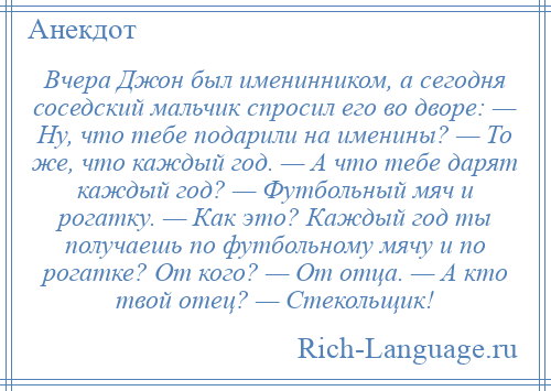 
    Вчера Джон был именинником, а сегодня соседский мальчик спросил его во дворе: — Ну, что тебе подарили на именины? — То же, что каждый год. — А что тебе дарят каждый год? — Футбольный мяч и рогатку. — Как это? Каждый год ты получаешь по футбольному мячу и по рогатке? От кого? — От отца. — А кто твой отец? — Стекольщик!