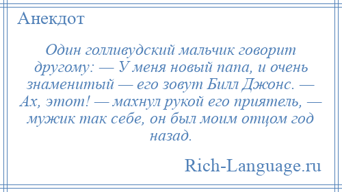 
    Один голливудский мальчик говорит другому: — У меня новый папа, и очень знаменитый — его зовут Билл Джонс. — Ах, этот! — махнул рукой его приятель, — мужик так себе, он был моим отцом год назад.