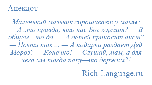 
    Маленький мальчик спрашивает у мамы: — А это правда, что нас Бог кормит? — В общем—то да. — А детей приносит аист? — Почти так ... — А подарки раздает Дед Мороз? — Конечно! — Слушай, мам, а для чего мы тогда папу—то держим?!