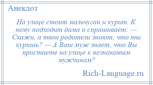 
    На улице стоит мальчуган и курит. К нему подходит дама и спрашивает: — Скажи, а твои родители знают, что ты куришь? — А Ваш муж знает, что Вы пристаете на улице к незнакомым мужчинам?